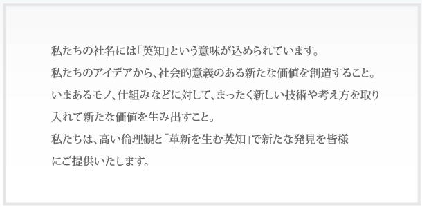 私たちの社名には「英知」という意味が込められています。私たちのアイデアから、社会的意義のある新たな価値を創造すること。いまあるモノ、仕組みなどに対して、まったく新しい技術や考え方を取り入れて新たな価値を生み出すこと。私たちは、高い倫理観と「革新を生む英知」で新たな発見を皆様にご提供いたします。