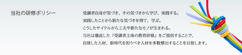 受講者自身が気づき、その気付きから学び、実践する。実践したことから新たな気づきを得て学ぶ。こうしたサイクルから工夫や新たなモノが生まれる。これが私たちの研修ポリシーです。